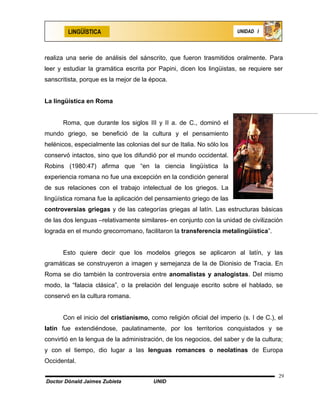 LINGÜÍSTICA                                                    UNIDAD I




realiza una serie de análisis del sánscrito, que fueron trasmitidos oralmente. Para
leer y estudiar la gramática escrita por Papini, dicen los lingüistas, se requiere ser
sanscritista, porque es la mejor de la época.


La lingüística en Roma


      Roma, que durante los siglos III y II a. de C., dominó el
mundo griego, se benefició de la cultura y el pensamiento
helénicos, especialmente las colonias del sur de Italia. No sólo los
conservó intactos, sino que los difundió por el mundo occidental.
Robins (1980:47) afirma que “en la ciencia lingüística la
experiencia romana no fue una excepción en la condición general
de sus relaciones con el trabajo intelectual de los griegos. La
lingüística romana fue la aplicación del pensamiento griego de las
controversias griegas y de las categorías griegas al latín. Las estructuras básicas
de las dos lenguas –relativamente similares- en conjunto con la unidad de civilización
lograda en el mundo grecorromano, facilitaron la transferencia metalingüística”.


      Esto quiere decir que los modelos griegos se aplicaron al latín, y las
gramáticas se construyeron a imagen y semejanza de la de Dionisio de Tracia. En
Roma se dio también la controversia entre anomalistas y analogistas. Del mismo
modo, la “falacia clásica”, o la prelación del lenguaje escrito sobre el hablado, se
conservó en la cultura romana.


      Con el inicio del cristianismo, como religión oficial del imperio (s. I de C.), el
latín fue extendiéndose, paulatinamente, por los territorios conquistados y se
convirtió en la lengua de la administración, de los negocios, del saber y de la cultura;
y con el tiempo, dio lugar a las lenguas romances o neolatinas de Europa
Occidental.

                                                                                      29
Doctor Dónald Jaimes Zubieta            UNID
 