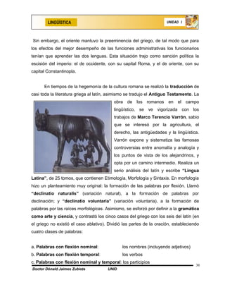 LINGÜÍSTICA                                                   UNIDAD I




Sin embargo, el oriente mantuvo la preeminencia del griego, de tal modo que para
los efectos del mejor desempeño de las funciones administrativas los funcionarios
tenían que aprender las dos lenguas. Esta situación trajo como sanción política la
escisión del imperio: el de occidente, con su capital Roma, y el de oriente, con su
capital Constantinopla.


      En tiempos de la hegemonía de la cultura romana se realizó la traducción de
casi toda la literatura griega al latín, asimismo se tradujo el Antiguo Testamento. La
                                          obra   de   los   romanos    en   el   campo
                                          lingüístico, se ve vigorizada con los
                                          trabajos de Marco Terencio Varrón, sabio
                                          que se interesó por la agricultura, el
                                          derecho, las antigüedades y la lingüística.
                                          Varrón expone y sistematiza las famosas
                                          controversias entre anomalía y analogía y
                                          los puntos de vista de los alejandrinos, y
                                          opta por un camino intermedio. Realiza un
                                          serio análisis del latín y escribe “Lingua
Latina”, de 25 tomos, que contienen Etimología, Morfología y Sintaxis. En morfología
hizo un planteamiento muy original: la formación de las palabras por flexión. Llamó
“declinatio naturalis” (variación natural), a la formación de palabras por
declinación; y “declinatio voluntaria” (variación voluntaria), a la formación de
palabras por las raíces morfológicas. Asimismo, se esforzó por definir a la gramática
como arte y ciencia, y contrastó los cinco casos del griego con los seis del latín (en
el griego no existió el caso ablativo). Dividió las partes de la oración, estableciendo
cuatro clases de palabras:


a. Palabras con flexión nominal:               los nombres (incluyendo adjetivos)
b. Palabras con flexión temporal:              los verbos
c. Palabras con flexión nominal y temporal: los participios
                                                                                     30
Doctor Dónald Jaimes Zubieta           UNID
 