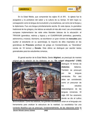 LINGÜÍSTICA                                                    UNIDAD I




      En la Edad Media, que comprende los siglos IX al XIV,           la iglesia fue la
acogedora y la portadora del saber y la cultura de su tiempo. El latín logra su
consagración como la lengua de la erudición y la enseñanza, así como de la liturgia y
la diplomacia. Fue una lengua prioritariamente escrita. En esta época, la gramática
tradicional de los griegos y los latinos se estudió al más alto nivel. Las universidades
europeas implementaron las siete artes liberales básicas de la educación: el
TRIVIUM (gramática, retórica y lógica) y el CUADRIVIUM (aritmética, geometría,
astronomía y música). Asimismo, se escribieron un gran número de manuales para
auxiliar al estudiante en su aprendizaje; la mayoría de ellos inspirados en las
gramáticas de Prisciano (profesor de griego en Constantinopla, su “Gramática”
consta de 18 tomos) y Donato. Este último se distinguió por escribir textos
gramaticales para los estudiantes romanos.


      El genial escritor de la Edad Media, Dante Alighieri, se preocupó de manera
original por la relación de los dialectos; en su “De vulgari eloquentia” (1303)
                                                              distinguió 14 formas de
                                                              dialectos         italianos.
                                                              También se preocupó
                                                              por      las        lenguas
                                                              vernáculas.    Por       eso
                                                              debe ser considerado
                                                              como un precursor de
                                                              los                 estudios
                                                              dialectológicos     de   las

                                  “Dante y su poema”          lenguas romances. El
                                     por Domenico di          siglo XIII fue escenario
                                             Michelino
                                                              donde se dio el cultivo
de la erudición. Como los estoicos, los grandes escolásticos veían en el lenguaje una
herramienta para analizar la estructura de la realidad. La escolástica fue una
corriente filosófica que se preocupó, fundamentalmente, de las relaciones entre el
                                                                                        32
Doctor Dónald Jaimes Zubieta            UNID
 