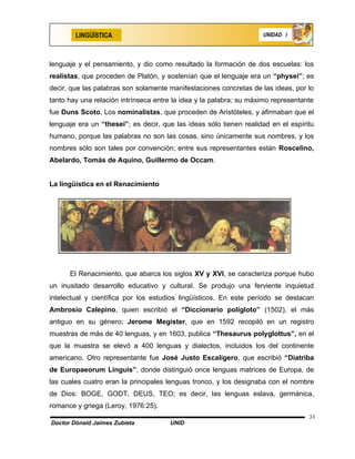 LINGÜÍSTICA                                                 UNIDAD I




lenguaje y el pensamiento, y dio como resultado la formación de dos escuelas: los
realistas, que proceden de Platón, y sostenían que el lenguaje era un “physei”; es
decir, que las palabras son solamente manifestaciones concretas de las ideas, por lo
tanto hay una relación intrínseca entre la idea y la palabra; su máximo representante
fue Duns Scoto. Los nominalistas, que proceden de Aristóteles, y afirmaban que el
lenguaje era un “thesei”; es decir, que las ideas sólo tienen realidad en el espíritu
humano, porque las palabras no son las cosas, sino únicamente sus nombres, y los
nombres sólo son tales por convención; entre sus representantes están Roscelino,
Abelardo, Tomás de Aquino, Guillermo de Occam.


La lingüística en el Renacimiento




      El Renacimiento, que abarca los siglos XV y XVI, se caracteriza porque hubo
un inusitado desarrollo educativo y cultural. Se produjo una ferviente inquietud
intelectual y científica por los estudios lingüísticos. En este período se destacan
Ambrosio Calepino, quien escribió el “Diccionario polígloto” (1502), el más
antiguo en su género; Jerome Megister, que en 1592 recopiló en un registro
muestras de más de 40 lenguas, y en 1603, publica “Thesaurus polyglottus”, en el
que la muestra se elevó a 400 lenguas y dialectos, incluidos los del continente
americano. Otro representante fue José Justo Escalígero, que escribió “Diatriba
de Europaeorum Linguis”, donde distinguió once lenguas matrices de Europa, de
las cuales cuatro eran la principales lenguas tronco, y los designaba con el nombre
de Dios: BOGE, GODT, DEUS, TEO; es decir, las lenguas eslava, germánica,
romance y griega (Leroy, 1976:25).
                                                                                   33
Doctor Dónald Jaimes Zubieta          UNID
 