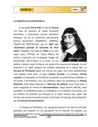 LINGÜÍSTICA                                                UNIDAD I




La lingüística en la Edad Moderna


      En los siglos XVII y XVIII, se creó en Francia
una serie de escuelas de índole puramente
racionalista, y pretendieron producir gramáticas
filosóficas. Se dio un movimiento gramaticalista
general    denominado     GRAMÁTICA       GENERAL
LÓGICA DE PORT-ROYAL, que en 1660 editó
“Grammaire genérale et raisonnée du Port-
Royal” (reeditado más tarde en 1830) en la cual,
según Leroy (1976:28), se “quiere explicar los
hechos y demostrar que el lenguaje, imagen del                  Renato Descartes
pensamiento, está fundado en la razón; en una
palabra, construir, según la lógica, una especie de esquema del lenguaje, al cual,
quiéranlo o no, deben plegarse las múltiples apariencias de la lengua real”. La
Escuela de Port-Royal imperó por más de dos siglos, tuvo como representantes
más notables, entre otros, al lógico Antoine Arnauld y al gramático Claude
Lancelot. Los gramáticos de Port-Royal no siguieron las directrices de Aristóteles, ni
de Donato ni de Prisciano, sino que prefirieron seguir las enseñanzas de Renato
Descartes, quien había publicado su “Discurso del método” pocos años antes, y
había inaugurado en Francia el neorracionalismo. Según Bernal (1984:59), estos
gramáticos no pretendieron basar sus postulados en la autoridad, en la norma, sino
que trataron de sustentar sus principios en la razón humana que, según esta
escuela, era el punto de partida de todo conocimiento. El lenguaje, decía Descartes,
era “el vehículo del pensamiento”.


      La Escuela de Port-Royal y sus seguidores buscaron con afán los principios
generales que subyacen en las gramáticas, con la intención de proponer una
gramática de estructura común a las lenguas conocidas en el siglo XVII. Con esto, se
                                                                                    34
Doctor Dónald Jaimes Zubieta           UNID
 