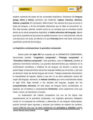 LINGÜÍSTICA                                                    UNIDAD I




estaban sentando las bases de los universales lingüísticos. Estudiaron las lenguas
griega, latina y hebrea; asimismo, las modernas: inglesa, francesa, alemana,
italiana y española. En conclusión, determinaron “las razones de lo que es común a
todas las lenguas, y de las principales diferencias que en ellas se encuentran” (p.
60). Esta escuela, además, insistió mucho en un concepto que se considera crucial
dentro de la actual perspectiva lingüística: la doble estructura del lenguaje; dijeron
que tras la superficie de los juicios es posible encontrar, en un nivel profundo, más de
una estructura. Sin duda, se referían a lo que Chomsky llamó más tarde, estructuras
superficial y profunda de la lengua.


La lingüística contemporánea: la gramática comparada.


      Buena parte del siglo XIX fue ocupada por la GRAMÁTICA COMPARADA,
denominada     también   “Lingüística    comparada”, “Filología       comparada”      o
“Gramática histórico-comparada”. Esta gramática, nace en Alemania, paralelo al
poderoso movimiento romántico. Los grandes descubrimientos que realizaron en la
confrontación simultánea y metódica de las lenguas, los llevaron a pensar que
podían llegar al descubrimiento del primer lenguaje hablado por el hombre, y del cual
se derivaron todas las demás lenguas del mundo. Trabajos posteriores demostraron
la imposibilidad de lograrlo, debido a que aún no se tiene explicación acerca del
origen del lenguaje. Asimismo, el método científico que venía imponiéndose desde
el siglo XVIII, llegó también a los estudios del lenguaje, acogido por los
comparativistas alemanes. En esta etapa, las lenguas fueron consideradas, en
especial, por el botánico y comparativista Schleicher, como organismos vivos que
nacen, crecen, se reproducen y mueren.
      La implantación del método comparativo fue uno de los logros más
espectaculares de la gramática comparada. Los lingüistas germanos trabajaron
mucho en la búsqueda de similitudes y diferencias en las lenguas indoeuropeas,
querían formular leyes rigurosas y precisas que trataran de explicar los cambios.
Lyons (1984:22) dice que “el haber establecido los principios y métodos usados
                                                                                      35
Doctor Dónald Jaimes Zubieta            UNID
 