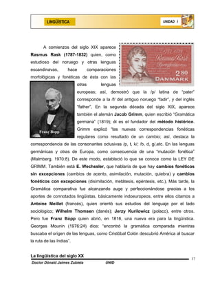 LINGÜÍSTICA                                                   UNIDAD I




       A comienzos del siglo XIX aparece
Rasmus Rask (1787-1832) quien, como
estudioso del noruego y otras lenguas
escandinavas,        hace         comparaciones
morfológicas y fonéticas de ésta con las
                          otras         lenguas
                          europeas; así, demostró que la /p/ latina de “pater”
                          corresponde a la /f/ del antiguo noruego “fadir”, y del inglés
                          “father”. En la segunda década del siglo XIX, aparece
                          también el alemán Jacob Grimm, quien escribió “Gramática
                          germana” (1819); él es el fundador del método histórico.
                          Grimm explicó “las nuevas correspondencias fonéticas
    Franz Bopp
                          regulares como resultado de un cambio; así, destaca la
correspondencia de las consonantes oclusivas /p, t, k/; /b, d, g/,etc. En las lenguas
germánicas y otras de Europa, como consecuencia de una “mutación fonética”
(Malmberg, 1970:8). De este modo, estableció lo que se conoce como la LEY DE
GRIMM. También está E. Wechssler, que hablaría de que hay cambios fonéticos
sin excepciones (cambios de acento, asimilación, mutación, quiebra) y cambios
fonéticos con excepciones (disimilación, metátesis, epéntesis, etc.). Más tarde, la
Gramática comparativa fue alcanzando auge y perfeccionándose gracias a los
aportes de connotados lingüistas, básicamente indoeuropeos, entre ellos citamos a
Antoine Meillet (francés), quien orientó sus estudios del lenguaje por el lado
sociológico; Wilhelm Thomsen (danés); Jerzy Kurilowicz (polaco), entre otros.
Pero fue Franz Bopp quien abrió, en 1816, una nueva era para la lingüística.
Georges Mounin (1976:24) dice: “encontró la gramática comparada mientras
buscaba el origen de las lenguas, como Cristóbal Colón descubrió América al buscar
la ruta de las Indias”.


La lingüística del siglo XX
                                                                                      37
Doctor Dónald Jaimes Zubieta              UNID
 