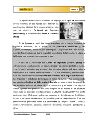 LINGÜÍSTICA                                                 UNIDAD I




         La lingüística como ciencia autónoma del lenguaje, en el siglo XX, literalmente
queda resumida en dos figuras que dominan las                 Noam A. Chomsky
primeras siete décadas de la centuria presente, ellos
son:      el   ginebrino   Ferdinand     de     Saussure
(1857-1913) y el norteamericano Noam A. Chomsky
(1928).


         F. de Saussure, sentó las bases esenciales de la nueva disciplina: la
lingüística.   Asimismo,    es   el   padre   de   la   Gramática   estructural   y   del
ESTRUCTURALISMO en los estudios del lenguaje. La aparición de F. de Saussure,
además, fue definitiva para que la lingüística se desligara de la Filosofía, la Lógica y
la Historia, y se lanzara a deambular por sí sola.


         A raíz de la publicación del “Curso de lingüística general” (1916), el
estructuralismo se estableció en los Estados Unidos y se extendió por todo el mundo,
y se formaron escuelas que acogieron los principios básicos del sabio suizo y
construyeron sus propias teorías de acuerdo con sus finalidades y peculiaridades.
Este libro es considerado como el “acta de nacimiento de la lingüística moderna”.
Los lingüistas y estudiosos del lenguaje, le llaman “El curso”, y fue confeccionado
por sus discípulos Charles Bally y Albert Sechehaye, sobre la base de apuntes de
las lecciones recibidas en clase, algunos manuscritos y el recuerdo de algunos
ilustres oyentes. Fue publicado tres años después de su muerte. F. de Saussure
inicia, pues, los estudios e investigaciones de la LINGÜÍSTICA DESCRIPTIVA; sienta
posiciones que, difícilmente, podrán ser ignoradas en las discusiones lingüísticas,
incluso si se tratara de abordar la ciencia del lenguaje de modo diferente. Entre sus
planteamientos principales están sus dualidades de “lengua / habla”, “sonido /
sentido”, “articulatoria / acústica”, “diacronía / sincronía”, “sintagma / paradigma”, y
otras.

                                                                                       38
Doctor Dónald Jaimes Zubieta             UNID
 