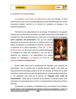 LINGÜÍSTICA                                                    UNIDAD I




La Lingüística: Una ciencia reciente.


      La lingüística, como ciencia, es relativamente nueva. Sin embargo, ya nadie
pone en tela de juicio que los estudios lingüísticos de las últimas décadas han venido
imponiendo notables cambios en la manera de considerar el lenguaje y los
fenómenos lingüísticos.


      Partiendo de las especulaciones de los griegos, la lingüística se ha paseado
incólume por la cultura latina, ha sentado sus reales durante toda la Edad Media y se
consolidó aún más en el Renacimiento. En este punto, la consolidación del lenguaje,
como expresión del pensamiento, hizo que los estudios
lingüísticos se enmarcaran dentro de un contexto mucho más
amplio; por ejemplo: la centralidad de la filosofía y la lógica en
el desarrollo de la cultura lingüística. A fines del    s. XIX y
comienzos del s. XX, tan pronto como los estudios del lenguaje
se desligaron de estas dos disciplinas, y una vez que se
definieron sus objetivos y se seleccionaron sus propios
métodos de investigación, la lingüística se tornó en una
disciplina científica e independiente.


      Bernal (1984) anota que la consideración del “lenguaje como expresión del
pensamiento”, fue un principio que no admitió discusión alguna y que todas las
especulaciones de los griegos partieron de allí; sin embargo, la historia de las ideas
lingüísticas muestra que tal principio fue desechado por el estructuralismo lingüístico,
y   fue suplantado más tarde por la premisa del “lenguaje como medio de
comunicación”. Hasta que en la década de los sesenta, la posición original sería
retomada por la teoría generativa a raíz de un neorracionalismo instaurado por Noam
Chomsky.
      Actualmente, se considera a la lingüística como una disciplina cuyos métodos
pueden adquirir valor paradigmático en distintos campos de investigación, y cada vez
                                                                                      13
Doctor Dónald Jaimes Zubieta             UNID
 