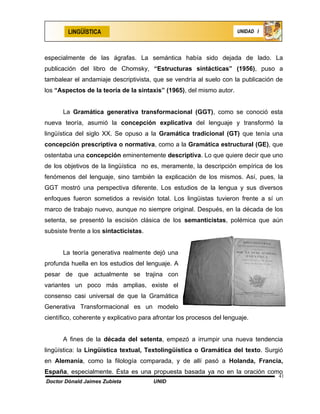 LINGÜÍSTICA                                                    UNIDAD I




especialmente de las ágrafas. La semántica había sido dejada de lado. La
publicación del libro de Chomsky, “Estructuras sintácticas” (1956), puso a
tambalear el andamiaje descriptivista, que se vendría al suelo con la publicación de
los “Aspectos de la teoría de la sintaxis” (1965), del mismo autor.


      La Gramática generativa transformacional (GGT), como se conoció esta
nueva teoría, asumió la concepción explicativa del lenguaje y transformó la
lingüística del siglo XX. Se opuso a la Gramática tradicional (GT) que tenía una
concepción prescriptiva o normativa, como a la Gramática estructural (GE), que
ostentaba una concepción eminentemente descriptiva. Lo que quiere decir que uno
de los objetivos de la lingüística no es, meramente, la descripción empírica de los
fenómenos del lenguaje, sino también la explicación de los mismos. Así, pues, la
GGT mostró una perspectiva diferente. Los estudios de la lengua y sus diversos
enfoques fueron sometidos a revisión total. Los lingüistas tuvieron frente a sí un
marco de trabajo nuevo, aunque no siempre original. Después, en la década de los
setenta, se presentó la escisión clásica de los semanticistas, polémica que aún
subsiste frente a los sintacticistas.


      La teoría generativa realmente dejó una
profunda huella en los estudios del lenguaje. A
pesar de que actualmente se trajina con
variantes un poco más amplias, existe el
consenso casi universal de que la Gramática
Generativa Transformacional es un modelo
científico, coherente y explicativo para afrontar los procesos del lenguaje.


      A fines de la década del setenta, empezó a irrumpir una nueva tendencia
lingüística: la Lingüística textual, Textolingüística o Gramática del texto. Surgió
en Alemania, como la filología comparada, y de allí pasó a Holanda, Francia,
España, especialmente. Ésta es una propuesta basada ya no en la oración como
                                                                                  41
Doctor Dónald Jaimes Zubieta            UNID
 