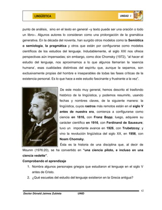 LINGÜÍSTICA                                                    UNIDAD I




punto de análisis, sino en el texto en general –y texto puede ser una oración o todo
un libro–. Algunos autores lo consideran como una prolongación de la gramática
generativa. En la década del noventa, han surgido otros modelos como la Semiótica
o semiología, la pragmática y otros que están por configurarse como modelos
científicos de los estudios del lenguaje. Indudablemente, el siglo XXI nos ofrece
perspectivas aún impensadas; sin embargo, como dice Chomsky (1972), “al hacer el
estudio del lenguaje, nos aproximamos a lo que algunos llamarían la ‘esencia
humana’, esas cualidades distintivas del espíritu que, aunque la sepamos, son
exclusivamente propias del hombre e inseparables de todas las fases críticas de la
existencia personal. Es lo que hace a este estudio fascinante y frustrante a la vez”.


                           De este modo muy general, hemos descrito el trasfondo
                           histórico de la lingüística, y podemos resumirlo, usando
                           fechas y nombres claves, de la siguiente manera: la
                           lingüística, cuyos rastros más remotos están en el siglo V
                           antes de nuestra era, comienza a configurarse como
                           ciencia en 1816, con Franz Bopp; luego, adquiere su
                           carácter científico en 1916, con Ferdinand de Saussure;
                           tuvo un importante avance en 1926, con Trubetzcoy; y
                           vino la revolución lingüística del siglo XX, en 1956, con
     Saussure              Noam Chomsky.
                           Ésta es la historia de una disciplina que, al decir de
Mounin (1976:20), se ha convertido en “una ciencia piloto, e incluso en una
ciencia vedette”.
Comprobando el aprendizaje
   1. Nombra algunos personajes griegos que estudiaron el lenguaje en el siglo V
      antes de Cristo.
   2. ¿Qué escuelas del estudio del lenguaje existieron en la Grecia antigua?



                                                                                        42
Doctor Dónald Jaimes Zubieta            UNID
 