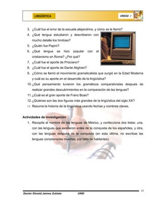 LINGÜÍSTICA                                                  UNIDAD I




   3. ¿Cuál fue el error de la escuela alejandrina, y cómo se le llamó?
   4. ¿Qué lengua estudiaron y describieron con
      mucho detalle los hindúes?
   5. ¿Quién fue Papini?
   6. ¿Qué    lengua    se     hizo   popular   con   el
      cristianismo en Roma? ¿Por qué?
   7. ¿Cuál fue el aporte de Prisciano?
   8. ¿Cuál fue el aporte de Dante Alighieri?
   9. ¿Cómo se llamó el movimiento gramaticalista que surgió en la Edad Moderna
      y cuál es su aporte en el desarrollo de la lingüística?
   10. ¿Qué pensamiento tuvieron los gramáticos comparativistas después de
      realizar grandes descubrimientos en la comparación de las lenguas?
   11. ¿Cuál es el gran aporte de Franz Boas?
   12. ¿Quiénes son las dos figuras más grandes de la lingüística del siglo XX?
   13. Resume la historia de la lingüística usando fechas y nombres claves.



Actividades de investigación
   1. Recopila el nombre de las lenguas de México, y confecciona dos listas: una,
      con las lenguas que existieron antes de la conquista de los españoles, y otra,
      con las lenguas después de la conquista (en esta última, no escribas las
      lenguas consideradas muertas, por falta de hablantes).




                                                                                  43
Doctor Dónald Jaimes Zubieta            UNID
 