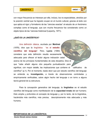 LINGÜÍSTICA                                                   UNIDAD I




con mayor frecuencia se interesan por ella, incluso, los no especialistas, atraídos por
la posición central que ha logrado ocupar en el mundo cultural, gracias al éxito con
que aplica el rigor y formalismo de las “ciencias exactas” al estudio de un fenómeno
complejo como el lenguaje, que con mucha frecuencia fue considerado como un
objeto típico de las “ciencias históricas”(Lepschy, 1971).


¿QUÉ ES LA LINGÜÍSTICA?


      Una definición clásica, acuñada por Martinet
(1978), dice que la lingüística         “es el estudio
científico   del   lenguaje”.   Pero,    Lyons     (1984)
considera que esta definición resulta escasamente
adecuada para ofrecer al lector alguna indicación cabal
acerca de los principios fundamentales de esta disciplina. Dice él
que "cabe añadir alguna otra pequeña puntualización para
significar, con mayor detalle, las implicaciones que contiene el      calificativo   de
científico" (p.1). Por el momento, basta decir que por estudio científico del lenguaje
se entiende su investigación,           a través de observaciones controladas y
empíricamente verificables, sobre algún hecho del lenguaje o en torno a alguna
teoría general de su estructura.


      Para la concepción generativa del lenguaje, la lingüística es el estudio
científico del lenguaje como manifestación de la capacidad innata del ser humano.
Esto amplía y profundiza el concepto de lenguaje y, por lo tanto, de la lingüística,
haciéndola más científica, más precisa,         descriptivamente más adecuada y más
humana.




IMPORTANCIA DE LA LINGÜÍSTICA:
                                                                                     14
Doctor Dónald Jaimes Zubieta             UNID
 