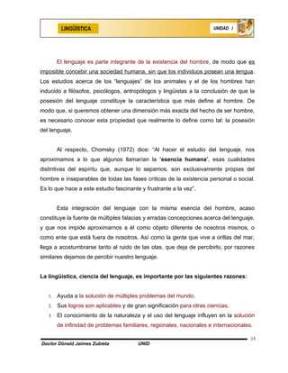 LINGÜÍSTICA                                                   UNIDAD I




        El lenguaje es parte integrante de la existencia del hombre, de modo que es
imposible concebir una sociedad humana, sin que los individuos posean una lengua.
Los estudios acerca de los “lenguajes” de los animales y el de los hombres han
inducido a filósofos, psicólogos, antropólogos y lingüistas a la conclusión de que la
posesión del lenguaje constituye la característica que más define al hombre. De
modo que, si queremos obtener una dimensión más exacta del hecho de ser hombre,
es necesario conocer esta propiedad que realmente lo define como tal: la posesión
del lenguaje.


        Al respecto, Chomsky (1972) dice: “Al hacer el estudio del lenguaje, nos
aproximamos a lo que algunos llamarían la ‘esencia humana’, esas cualidades
distintivas del espíritu que, aunque lo sepamos, son exclusivamente propias del
hombre e inseparables de todas las fases críticas de la existencia personal o social.
Es lo que hace a este estudio fascinante y frustrante a la vez”.


        Esta integración del lenguaje con la misma esencia del hombre, acaso
constituye la fuente de múltiples falacias y erradas concepciones acerca del lenguaje,
y que nos impide aproximarnos a él como objeto diferente de nosotros mismos, o
como ente que está fuera de nosotros. Así como la gente que vive a orillas del mar,
llega a acostumbrarse tanto al ruido de las olas, que deja de percibirlo, por razones
similares dejamos de percibir nuestro lenguaje.


La lingüística, ciencia del lenguaje, es importante por las siguientes razones:


   1.   Ayuda a la solución de múltiples problemas del mundo.
   2.   Sus logros son aplicables y de gran significación para otras ciencias.
   3.   El conocimiento de la naturaleza y el uso del lenguaje influyen en la solución
        de infinidad de problemas familiares, regionales, nacionales e internacionales.

                                                                                      15
Doctor Dónald Jaimes Zubieta            UNID
 