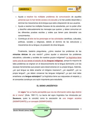 LINGÜÍSTICA                                                    UNIDAD I




   4.   Ayuda a resolver los múltiples problemas de comunicación de aquellas
        personas que no han tenido acceso a la escuela y no han podido desarrollar y
        dominar los mecanismos de la lengua que está a disposición de sus usuarios.
   5.   Ayuda a resolver los múltiples fracasos de los estudiantes, por no poder cifrar
        y descifrar adecuadamente los mensajes que quieren, y deben comunicar en
        las diferentes pruebas escritas y orales que tienen para demostrar sus
        conocimientos.
   6.   Contribuye al éxito de los personajes en las actividades científicas, culturales,
        políticas, sociales y religiosas, debido al dominio de las estructuras y
        mecanismos de su lengua y la posesión de otras lenguas.


        Finalmente, bastaría preguntarse, ¿cómo resolver los problemas de las
minorías étnicas de una nación? ¿cómo ayudar a solucionar los problemas
educativos, culturales y sociales de nuestros grupos indígenas? La lingüística tiene
como una de sus tareas el estudio de las lenguas indígenas, porque la mayoría de
tales problemas se originan en el desconocimiento de la lengua dominante y en las
escasas herramientas que poseen para desenvolverse en su propia lengua. Además,
¿en qué lengua se debe enseñar al indígena mexicano?, ¿en español?, ¿en su
propia lengua?, ¿se deben conservar las lenguas indígenas? ¿a qué nivel debe
enseñarse una lengua extranjera? La lingüística tiene sus respuestas al respecto, y
el conocerlas constituye una razón importante para estudiarla.


                               EL SIGNO LINGÜÍSTICO


        Un signo “es un hecho perceptible que nos da información sobre algo distinto
de sí mismo” (Ávila, 1991:11). La teoría del signo lingüístico fue introducida por
Saussure, quien la concibió como la asociación de una imagen acústica
(SIGNIFICANTE) y un concepto (SIGNIFICADO).


                                SIGNIFICADO
                                                                                       16
Doctor Dónald Jaimes Zubieta             UNID
 