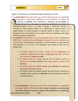LINGÜÍSTICA                                                   UNIDAD I




 Según F. de Saussure, los principios del signo lingüístico son cuatro:
1. La arbitrariedad: Esto quiere decir que la única razón para que a un significado
   le corresponda un determinado significante, es la convención, el acuerdo. En
   otros términos, la relación entre significante y significado no es natural, es
   inmotivado. El hecho se demuestra al revisar los significantes que tienen las
   diferentes lenguas, frente a un mismo concepto o significado. Ejemplo: el
   concepto de “nave marítima” difiere en su significante en español (barco), en
   inglés (vessel), en francés (bateau), en alemán (schiff), en italiano (nave) y en
   portugués (buco). Sin embargo, esto no quiere decir que el hablante puede elegir
   libremente cualquier significante.
2. La linealidad: El significante, por ser de naturaleza auditiva, dice F. de Saussure
   (1980:133), “se desenvuelve en el tiempo únicamente y tiene los caracteres que
   toma el tiempo: a) representa una extensión, y b) esa extensión es mensurable en
   una dimensión; es una línea”. Una explicación más amplia de esta cita nos
   permite decir:


          a. El carácter lineal de la lengua, permite que los significantes se
             presenten, obligatoriamente unos a continuación de otros, formando
             una secuencia o cadena de habla.
          b. El carácter lineal de la lengua, que se da en el tiempo, puede ser
             traducido a la linealidad espacial de los signos gráficos a través de la
             escritura.
          c. El carácter lineal de la lengua excluye toda posibilidad de pronunciar
             dos o más significantes a la vez.
          d. El carácter lineal de la lengua permite que todo término adquiera su
             verdadero valor y sentido por oposición, al que se antepone o pospone
             o a ambos a la vez.




    3. La inmutabilidad: Quiere decir que la unión del significante y el significado
      no puede variar arbitrariamente. Si en algún momento una determinada
      comunidad lingüística, acuerda en asignar cierto significante a un significado,
                                                                                    18
Doctor Dónald Jaimes Zubieta           UNID
 