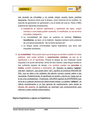 LINGÜÍSTICA                                                  UNIDAD I




      ese acuerdo es inmutable y no puede ningún usuario hacer cambios
      libremente. Saussure decía que la lengua, como herencia de los pueblos, se
      trasmite de generación en generación y se la recibe tal cual es. Pérez (1995)
      presenta las siguientes ampliaciones:
          a. Establecida la relación significante y significado del signo, ningún
             individuo o comunidad pueden sustituirla, ni modificarla; su uso se torna
             inmutable y obligatorio.
          b. La inmutabilidad del signo se sustenta en factores histórico-
             hereditarios, es decir, en la tradición. Aparece siempre como producto
             de una época precedente. “Se ha dicho siempre así”.
          c. La lengua posee innumerables signos lingüísticos, que sería casi
             imposible cambiarlos.


   4. La mutabilidad: Esto quiere decir que la lengua es también mutable. En otras
      palabras, está sujeta también a experimentar cambios, ya sea en el
      significante o en el significado. Porque la lengua es una institución social
      expuesta a la acción del tiempo. Dicho de otra manera, cada lengua cambia si
      hay suficiente espacio de tiempo. Los cambios pueden ser parciales o
      totales, pueden ampliarse o restringirse, etc. Ejemplo: la palabra “salario”
      (del latín “salarium”, que quiere decir “sal”), significó al comienzo RACIÓN DE
      SAL, que se daba a los soldados del ejército romano cuando salían a las
      campañas. Posteriormente, el significado se amplió y devino en “paga que se
      le da a los combatientes”. Finalmente, SALARIO significó el ESTIPENDIO que
      se le da a cualquier persona por determinado trabajo. La palabra “píldora”, se
      refería recientemente a un tipo general de medicamento, pero desde la
      década del sesenta, el significado se restringió casi exclusivamente para
      referirse a cierto método anticonceptivo.



Signos lingüísticos y signos no lingüísticos




                                                                                    19
Doctor Dónald Jaimes Zubieta            UNID
 
