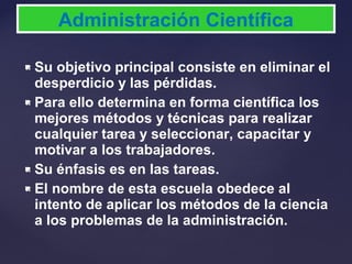  Su objetivo principal consiste en eliminar el
desperdicio y las pérdidas.
 Para ello determina en forma científica los
mejores métodos y técnicas para realizar
cualquier tarea y seleccionar, capacitar y
motivar a los trabajadores.
 Su énfasis es en las tareas.
 El nombre de esta escuela obedece al
intento de aplicar los métodos de la ciencia
a los problemas de la administración.
Administración Científica
 