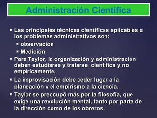  Las principales técnicas científicas aplicables aLas principales técnicas científicas aplicables a
los problemas administrativos son:los problemas administrativos son:
 observaciónobservación
 MediciónMedición
 Para Taylor, la organización y administraciónPara Taylor, la organización y administración
deben estudiarse y tratarse científica y nodeben estudiarse y tratarse científica y no
empíricamente.empíricamente.
 La improvisación debe ceder lugar a laLa improvisación debe ceder lugar a la
planeación y el empirismo a la ciencia.planeación y el empirismo a la ciencia.
 Taylor se preocupó más por la filosofía, queTaylor se preocupó más por la filosofía, que
exige una revolución mental, tanto por parte deexige una revolución mental, tanto por parte de
la dirección como de los obreros.la dirección como de los obreros.
Administración Científica
 
