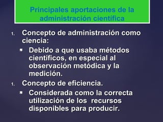 1.1. Concepto de administración comoConcepto de administración como
ciencia:ciencia:
 Debido a que usaba métodosDebido a que usaba métodos
científicos, en especial alcientíficos, en especial al
observación metódica y laobservación metódica y la
medición.medición.
1.1. Concepto de eficiencia.Concepto de eficiencia.
 Considerada como la correctaConsiderada como la correcta
utilización de los recursosutilización de los recursos
disponibles para producir.disponibles para producir.
Principales aportaciones de la
administración científica
 