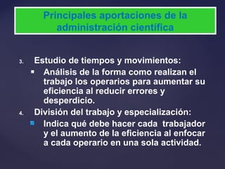 3. Estudio de tiempos y movimientos:
 Análisis de la forma como realizan el
trabajo los operarios para aumentar su
eficiencia al reducir errores y
desperdicio.
4. División del trabajo y especialización:
Indica qué debe hacer cada trabajador
y el aumento de la eficiencia al enfocar
a cada operario en una sola actividad.
Principales aportaciones de la
administración científica
 