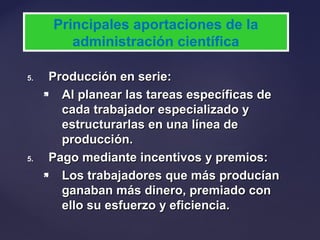 5.5. Producción en serie:Producción en serie:
 Al planear las tareas específicas deAl planear las tareas específicas de
cada trabajador especializado ycada trabajador especializado y
estructurarlas en una línea deestructurarlas en una línea de
producción.producción.
5.5. Pago mediante incentivos y premios:Pago mediante incentivos y premios:
 Los trabajadores que más producíanLos trabajadores que más producían
ganaban más dinero, premiado conganaban más dinero, premiado con
ello su esfuerzo y eficiencia.ello su esfuerzo y eficiencia.
Principales aportaciones de la
administración científica
 