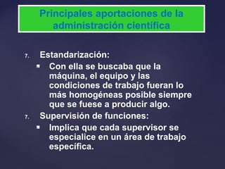 7. Estandarización:
 Con ella se buscaba que la
máquina, el equipo y las
condiciones de trabajo fueran lo
más homogéneas posible siempre
que se fuese a producir algo.
7. Supervisión de funciones:
 Implica que cada supervisor se
especialice en un área de trabajo
específica.
Principales aportaciones de la
administración científica
 