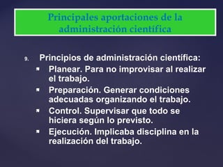9. Principios de administración científica:
 Planear. Para no improvisar al realizar
el trabajo.
 Preparación. Generar condiciones
adecuadas organizando el trabajo.
 Control. Supervisar que todo se
hiciera según lo previsto.
 Ejecución. Implicaba disciplina en la
realización del trabajo.
Principales aportaciones de la
administración científica
 