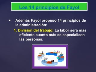  Además Fayol propuso 14 principios de
la administración:
1. División del trabajo: La labor será más
eficiente cuanto más se especialicen
las personas.
Los 14 principios de Fayol
 