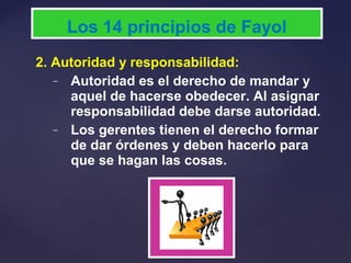 2. Autoridad y responsabilidad:
– Autoridad es el derecho de mandar y
aquel de hacerse obedecer. Al asignar
responsabilidad debe darse autoridad.
– Los gerentes tienen el derecho formar
de dar órdenes y deben hacerlo para
que se hagan las cosas.
Los 14 principios de Fayol
 