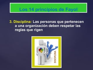 3. Disciplina: Las personas que pertenecen
a una organización deben respetar las
reglas que rigen
Los 14 principios de Fayol
 