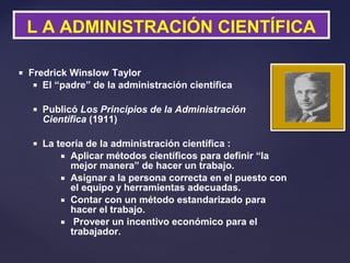  Fredrick Winslow Taylor
 El “padre” de la administración científica
 Publicó Los Principios de la Administración
Científica (1911)
 La teoría de la administración científica :
 Aplicar métodos científicos para definir “la
mejor manera” de hacer un trabajo.
 Asignar a la persona correcta en el puesto con
el equipo y herramientas adecuadas.
 Contar con un método estandarizado para
hacer el trabajo.
 Proveer un incentivo económico para el
trabajador.
L A ADMINISTRACIÓN CIENTÍFICA
 