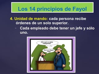 4. Unidad de mando: cada persona recibe
órdenes de un solo superior.
– Cada empleado debe tener un jefe y sólo
uno.
Los 14 principios de Fayol
 