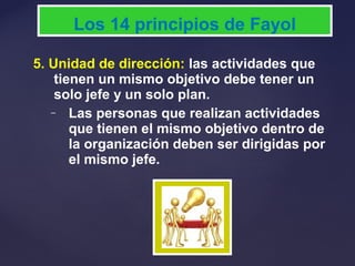 5. Unidad de dirección: las actividades que
tienen un mismo objetivo debe tener un
solo jefe y un solo plan.
– Las personas que realizan actividades
que tienen el mismo objetivo dentro de
la organización deben ser dirigidas por
el mismo jefe.
Los 14 principios de Fayol
 