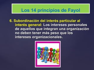 6. Subordinación del interés particular al
interés general: Los intereses personalesLos intereses personales
de aquellos que integran una organizaciónde aquellos que integran una organización
no deben tener más peso que losno deben tener más peso que los
intereses organizacionalesintereses organizacionales..
Los 14 principios de Fayol
 