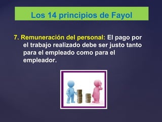 7. Remuneración del personal: El pago por
el trabajo realizado debe ser justo tanto
para el empleado como para el
empleador.
Los 14 principios de Fayol
 