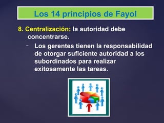 8. Centralización: la autoridad debe
concentrarse.
– Los gerentes tienen la responsabilidad
de otorgar suficiente autoridad a los
subordinados para realizar
exitosamente las tareas.
Los 14 principios de Fayol
 