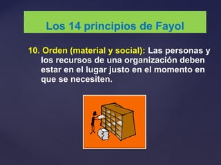 10. Orden (material y social): Las personas y
los recursos de una organización deben
estar en el lugar justo en el momento en
que se necesiten.
Los 14 principios de Fayol
 