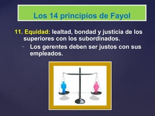 11. Equidad: lealtad, bondad y justicia de los
superiores con los subordinados.
– Los gerentes deben ser justos con sus
empleados.
Los 14 principios de Fayol
 