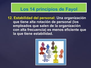 12. Estabilidad del personal: Una organización
que tiene alta rotación de personal (los
empleados que salen de la organización
con alta frecuencia) es menos eficiente que
la que tiene estabilidad.
Los 14 principios de Fayol
 