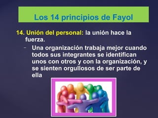 14. Unión del personal: la unión hace la
fuerza.
– Una organización trabaja mejor cuando
todos sus integrantes se identifican
unos con otros y con la organización, y
se sienten orgullosos de ser parte de
ella
Los 14 principios de Fayol
 