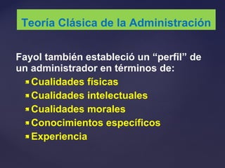 Fayol también estableció un “perfil” de
un administrador en términos de:
 Cualidades físicas
 Cualidades intelectuales
 Cualidades morales
 Conocimientos específicos
 Experiencia
Teoría Clásica de la Administración
 