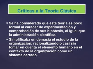  Se ha considerado que esta teoría es poco
formal al carecer de experimentación y
comprobación de sus hipótesis, al igual que
la administración científica.
 Simplificaba en demasía el estudio de la
organización, racionalizándolo casi sin
tomar en cuenta el elemento humano en el
contexto de la organización como un
sistema cerrado.
Críticas a la Teoría Clásica
 
