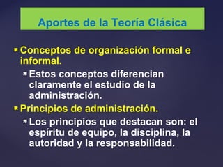  Conceptos de organización formal e
informal.
 Estos conceptos diferencian
claramente el estudio de la
administración.
 Principios de administración.
 Los principios que destacan son: el
espíritu de equipo, la disciplina, la
autoridad y la responsabilidad.
Aportes de la Teoría Clásica
 