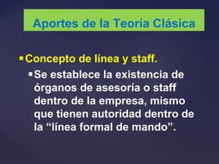 Concepto de línea y staff.
Se establece la existencia de
órganos de asesoría o staff
dentro de la empresa, mismo
que tienen autoridad dentro de
la “línea formal de mando”.
Aportes de la Teoría Clásica
 
