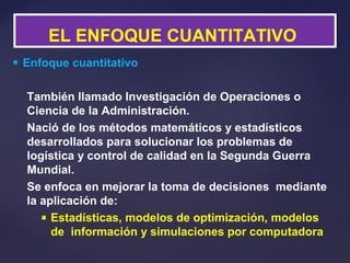 Enfoque cuantitativo
También llamado Investigación de Operaciones o
Ciencia de la Administración.
Nació de los métodos matemáticos y estadísticos
desarrollados para solucionar los problemas de
logística y control de calidad en la Segunda Guerra
Mundial.
Se enfoca en mejorar la toma de decisiones mediante
la aplicación de:
 Estadísticas, modelos de optimización, modelos
de información y simulaciones por computadora
EL ENFOQUE CUANTITATIVO
 
