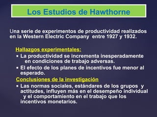 Una serie de experimentos de productividad realizados
en la Western Electric Company entre 1927 y 1932.
Hallazgos experimentales:
 La productividad se incrementa inesperadamente
en condiciones de trabajo adversas.
 El efecto de los planes de incentivos fue menor al
esperado.
Conclusiones de la investigación
 Las normas sociales, estándares de los grupos y
actitudes, influyen más en el desempeño individual
y el comportamiento en el trabajo que los
incentivos monetarios.
Los Estudios de Hawthorne
 