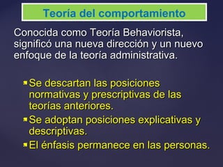 Conocida como Teoría Behaviorista,Conocida como Teoría Behaviorista,
significó una nueva dirección y un nuevosignificó una nueva dirección y un nuevo
enfoque de la teoría administrativa.enfoque de la teoría administrativa.
 Se descartan las posicionesSe descartan las posiciones
normativas y prescriptivas de lasnormativas y prescriptivas de las
teorías anteriores.teorías anteriores.
 Se adoptan posiciones explicativas ySe adoptan posiciones explicativas y
descriptivas.descriptivas.
 El énfasis permanece en las personas.El énfasis permanece en las personas.
Teoría del comportamiento
 