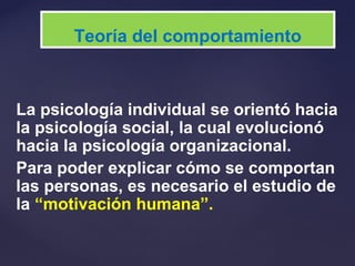 La psicología individual se orientó hacia
la psicología social, la cual evolucionó
hacia la psicología organizacional.
Para poder explicar cómo se comportan
las personas, es necesario el estudio de
la “motivación humana”.
Teoría del comportamiento
 