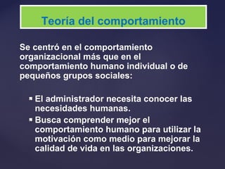 Se centró en el comportamiento
organizacional más que en el
comportamiento humano individual o de
pequeños grupos sociales:
 El administrador necesita conocer las
necesidades humanas.
 Busca comprender mejor el
comportamiento humano para utilizar la
motivación como medio para mejorar la
calidad de vida en las organizaciones.
Teoría del comportamiento
 