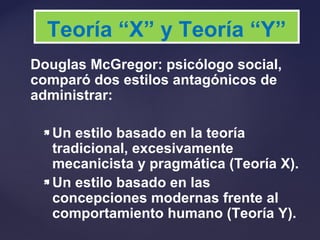 Douglas McGregor: psicólogo social,
comparó dos estilos antagónicos de
administrar:
 Un estilo basado en la teoría
tradicional, excesivamente
mecanicista y pragmática (Teoría X).
 Un estilo basado en las
concepciones modernas frente al
comportamiento humano (Teoría Y).
Teoría “X” y Teoría “Y”
 