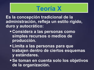 Es la concepción tradicional de la
administración, refleja un estilo rígido,
duro y autocrático:
 Considera a las personas como
simples recursos o medios de
producción.
 Limita a las personas para que
trabajen dentro de ciertos esquemas
y estándares.
 Se toman en cuenta solo los objetivos
de la organización.
Teoría X
 