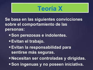 Se basa en las siguientes convicciones
sobre el comportamiento de las
personas:
 Son perezosas e indolentes.
 Evitan el trabajo.
 Evitan la responsabilidad para
sentirse más seguras.
 Necesitan ser controladas y dirigidas.
 Son ingenuas y no poseen iniciativa.
Teoría X
 