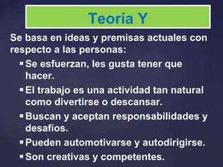 Se basa en ideas y premisas actuales con
respecto a las personas:
 Se esfuerzan, les gusta tener que
hacer.
 El trabajo es una actividad tan natural
como divertirse o descansar.
 Buscan y aceptan responsabilidades y
desafíos.
 Pueden automotivarse y autodirigirse.
 Son creativas y competentes.
Teoría Y
 